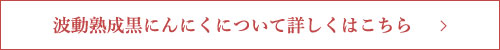 波動熟成黒にんにくについて詳しくはこちら